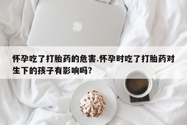 药流药联系微信怀孕吃了打胎药的危害.怀孕时吃了打胎药对生下的孩子有影响吗？