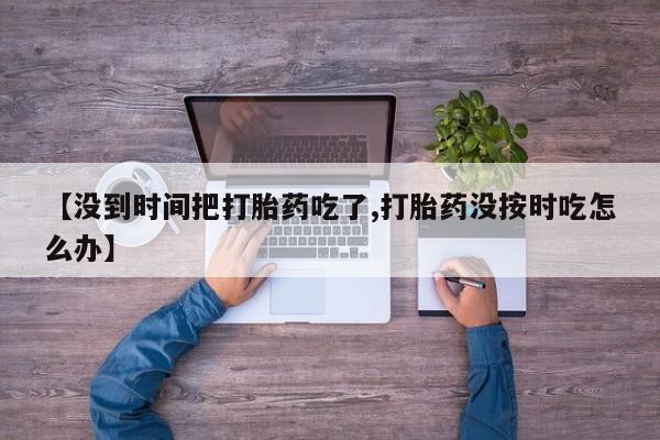 药流药联系微信【没到时间把打胎药吃了,打胎药没按时吃怎么办】