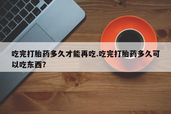 药流药联系微信吃完打胎药多久才能再吃.吃完打胎药多久可以吃东西？