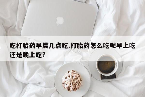 药流药联系微信吃打胎药早晨几点吃.打胎药怎么吃呢早上吃还是晚上吃?