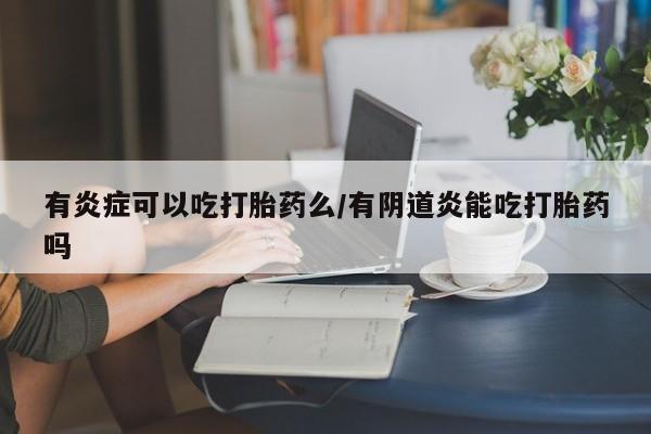药流药联系微信有炎症可以吃打胎药么/有阴道炎能吃打胎药吗
