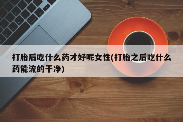 药流药联系微信打胎后吃什么药才好呢女性(打胎之后吃什么药能流的干净)