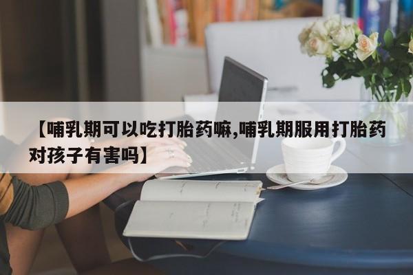药流药联系微信【哺乳期可以吃打胎药嘛,哺乳期服用打胎药对孩子有害吗】