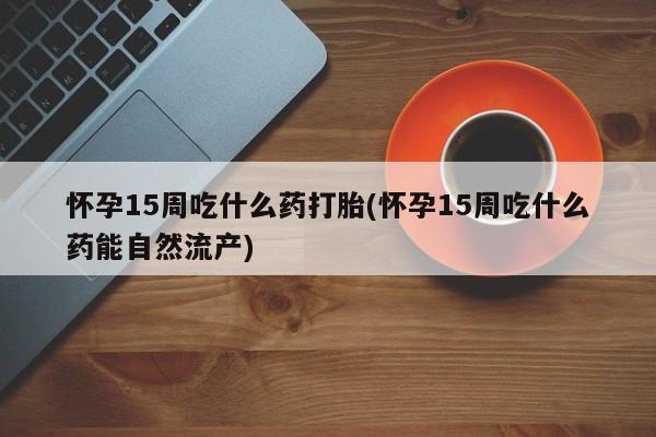 药流药联系微信怀孕15周吃什么药打胎(怀孕15周吃什么药能自然流产)