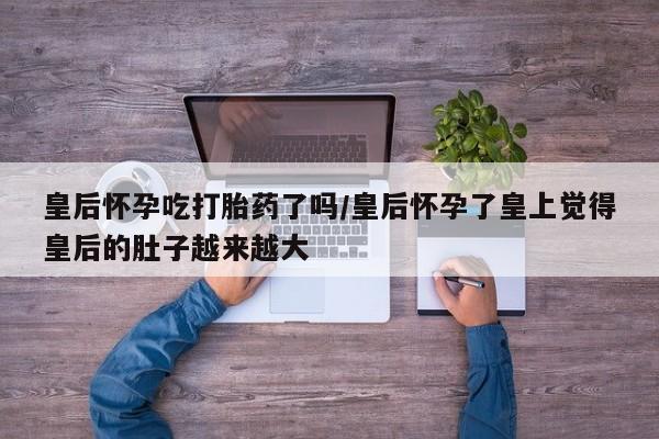 药流药联系微信皇后怀孕吃打胎药了吗/皇后怀孕了皇上觉得皇后的肚子越来越大