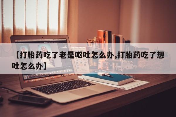 药流药联系微信【打胎药吃了老是呕吐怎么办,打胎药吃了想吐怎么办】