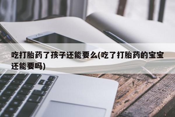 药流药联系微信吃打胎药了孩子还能要么(吃了打胎药的宝宝还能要吗)