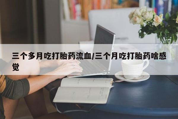 药流药联系微信三个多月吃打胎药流血/三个月吃打胎药啥感觉