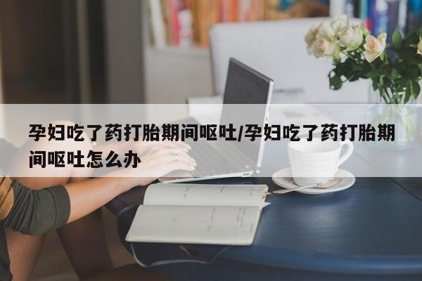 药流药联系微信孕妇吃了药打胎期间呕吐/孕妇吃了药打胎期间呕吐怎么办