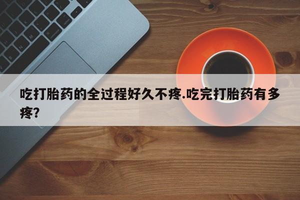 药流药联系微信吃打胎药的全过程好久不疼.吃完打胎药有多疼？