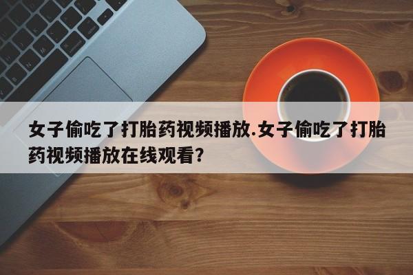 药流药联系微信女子偷吃了打胎药视频播放.女子偷吃了打胎药视频播放在线观看？