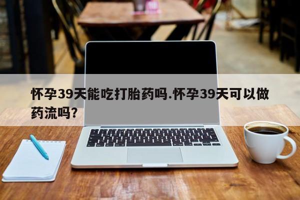 药流药联系微信怀孕39天能吃打胎药吗.怀孕39天可以做药流吗？