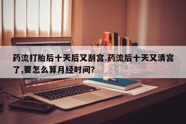 药流药联系微信药流打胎后十天后又刮宫.药流后十天又清宫了,要怎么算月经时间？