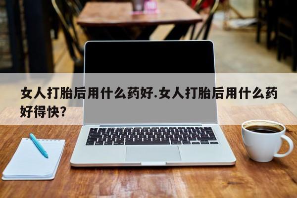 药流药联系微信女人打胎后用什么药好.女人打胎后用什么药好得快？
