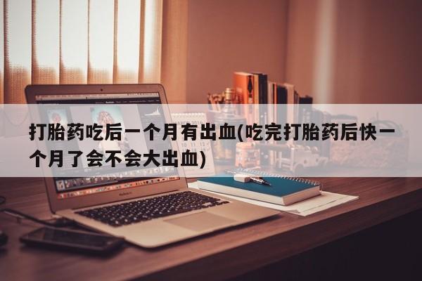 药流药联系微信打胎药吃后一个月有出血(吃完打胎药后快一个月了会不会大出血)