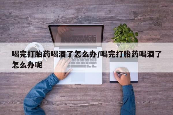 药流药联系微信喝完打胎药喝酒了怎么办/喝完打胎药喝酒了怎么办呢