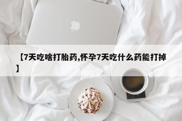 药流药联系微信【7天吃啥打胎药,怀孕7天吃什么药能打掉】