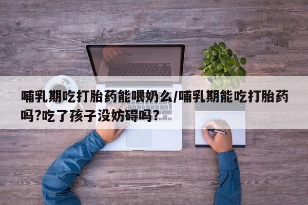 药流药联系微信哺乳期吃打胎药能喂奶么/哺乳期能吃打胎药吗?吃了孩子没妨碍吗?