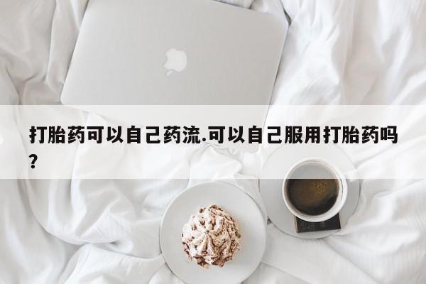 药流药联系微信打胎药可以自己药流.可以自己服用打胎药吗？