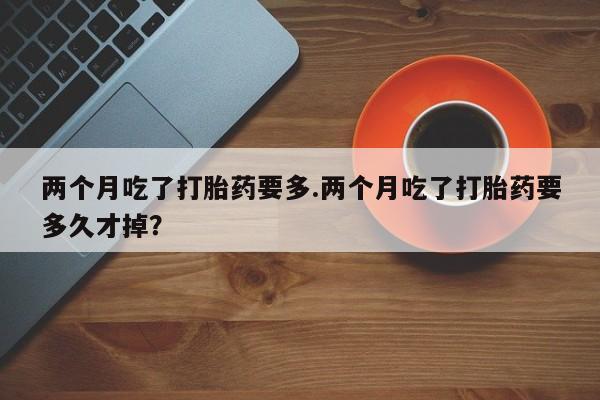 药流药联系微信两个月吃了打胎药要多.两个月吃了打胎药要多久才掉？