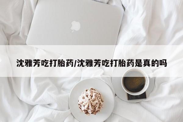药流药联系微信沈雅芳吃打胎药/沈雅芳吃打胎药是真的吗