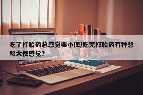 药流药联系微信吃了打胎药总感觉要小便/吃完打胎药有种想解大便感觉?