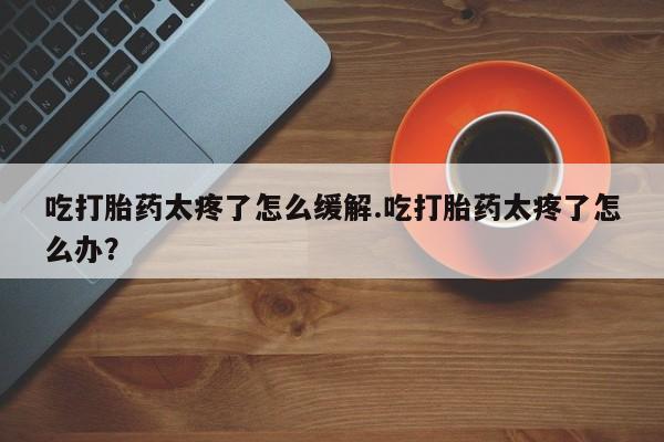 药流药联系微信吃打胎药太疼了怎么缓解.吃打胎药太疼了怎么办?