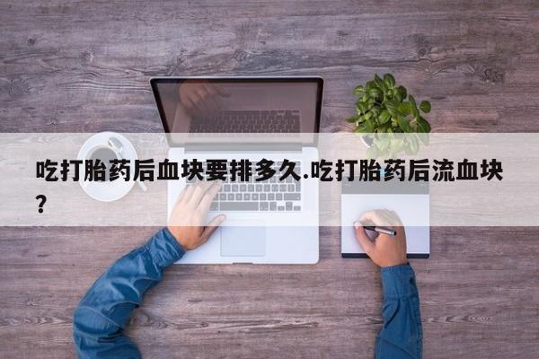 药流药联系微信吃打胎药后血块要排多久.吃打胎药后流血块？
