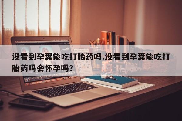 药流药联系微信没看到孕囊能吃打胎药吗.没看到孕囊能吃打胎药吗会怀孕吗？