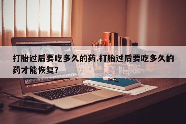 药流药联系微信打胎过后要吃多久的药.打胎过后要吃多久的药才能恢复？